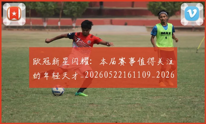 欧冠新星闪耀：本届赛事值得关注的年轻天才_20260522161109_20260801163913
