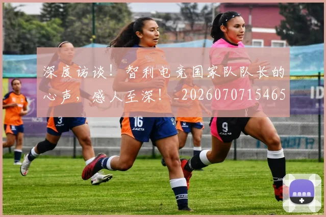 深度访谈!智利电竞国家队队长的心声,感人至深!_20260707154654_20260802152635