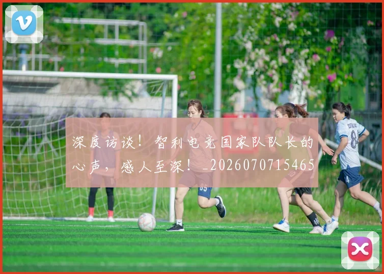 深度访谈！智利电竞国家队队长的心声，感人至深！_20260707154654_20260802152635