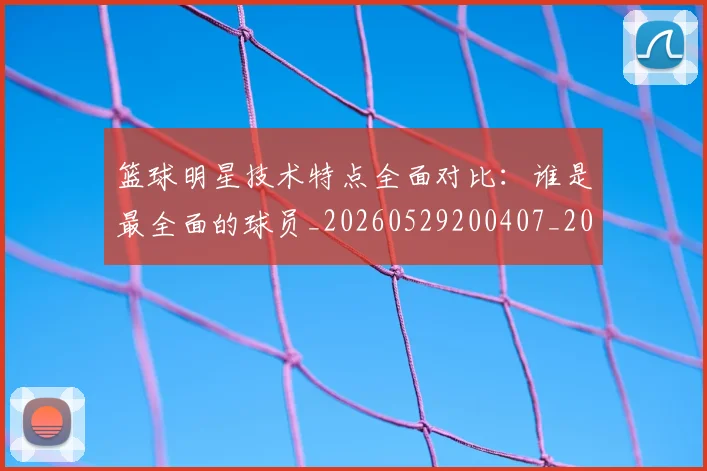 篮球明星技术特点全面对比：谁是最全面的球员_20260529200407_20260708200313