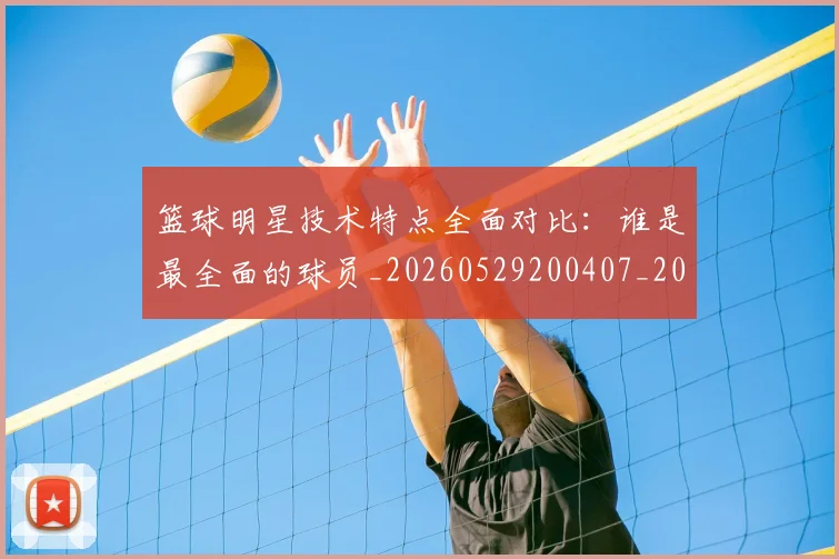 篮球明星技术特点全面对比：谁是最全面的球员_20260529200407_20260803140429
