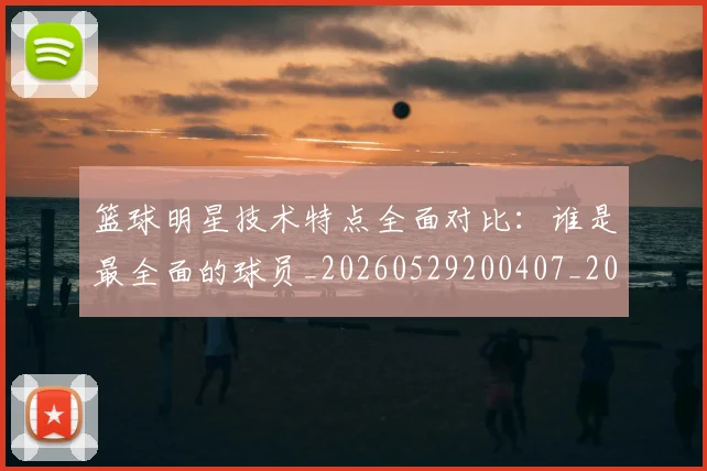 篮球明星技术特点全面对比：谁是最全面的球员_20260529200407_20260708200313