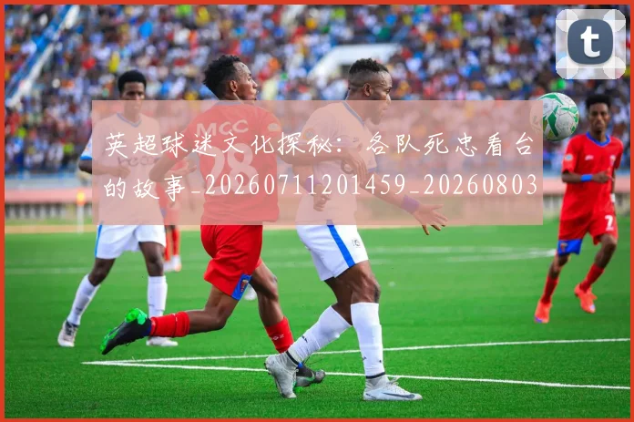 英超球迷文化探秘：各队死忠看台的故事_20260711201459_20260803145519