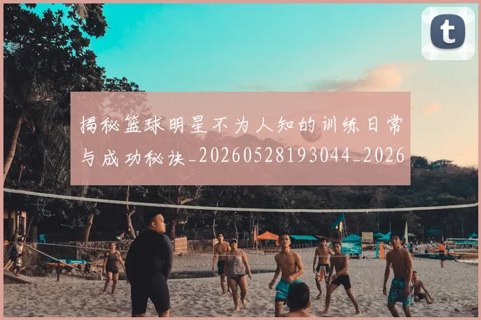 揭秘篮球明星不为人知的训练日常与成功秘诀_20260528193044_20260723184302